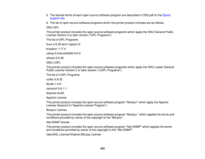 Page 343

5.
The license termsofeach open source software programaredescribed inOSS.pdf onthe Epson
 support
site.
 6.
The listofopen source software programs whichthisprinter product includes areasfollows.
 GNU
GPL
 This
printer product includes theopen source software programs whichapplytheGNU General Public
 License
Version2or later version (GPLPrograms).
 The
listofGPL Programs:
 linux-2.6.35-arm1-epson12

busybox-1.17.4

udhcp
0.9.8cvs20050124-5
 ethtool-2.6.35

GNU
LGPL
 This
printer product includes...
