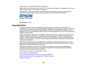 Page 345

Epson
StoreSM
isaservice markofEpson America, Inc.
 Apple,
iPad,iPhone, iPodtouch, Mac,andOSXare trademarks ofApple Inc.,registered inthe U.S. and
 other
countries. AirPrintisatrademark ofApple Inc.
 General
Notice:Otherproduct namesusedherein areforidentification purposesonlyandmay be
 trademarks
oftheir respective owners.Epsondisclaims anyand allrights inthose marks.
 Parent
topic:Notices
 Copyright
Notice
 All
rights reserved. Nopart ofthis publication maybereproduced, storedinaretrieval system,or...