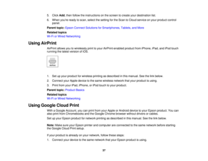 Page 37

5.
Click Add,then follow theinstructions onthe screen tocreate yourdestination list.
 6.
When youre readytoscan, select thesetting forthe Scan toCloud service onyour product control
 panel.

Parent
topic:Epson Connect Solutions forSmartphones, Tablets,andMore
 Related
topics
 Wi-Fi
orWired Networking
 Using
AirPrint
 AirPrint
allowsyoutowirelessly printtoyour AirPrint-enabled productfromiPhone, iPad,andiPod touch
 running
thelatest version ofiOS.
 1.
Setupyour product forwireless printingasdescribed...