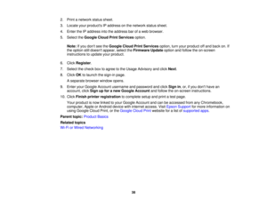 Page 38

2.
Print anetwork statussheet.
 3.
Locate yourproducts IPaddress onthe network statussheet.
 4.
Enter theIPaddress intotheaddress barofaweb browser.
 5.
Select theGoogle CloudPrintServices option.
 Note:
Ifyou dont seetheGoogle CloudPrintServices option,turnyour product offand back on.If
 the
option stilldoesnt appear, selecttheFirmware Updateoptionandfollow theon-screen
 instructions
toupdate yourproduct.
 6.
Click Register .
 7.
Select thecheck boxtoagree tothe Usage Advisory andclick Next.
 8.
Click...