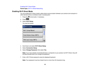 Page 43

Enabling
Wi-FiDirect Mode
 Parent
topic:Wi-FiorWired Networking
 Enabling
Wi-FiDirect Mode
 You
canenable Wi-FiDirect modetoallow direct communication betweenyourproduct andcomputer or
 other
devices withoutawireless routeroraccess point.
 1.
Press the homebutton, ifnecessary.
 2.
Press .
 3.
Select Wi-FiSetup .
 You
seethisscreen:
 4.
Scroll downandselect Wi-FiDirect Setup.
 5.
Select Connection Setup.
 6.
Select Change Password ,then select Yes.
 Note:
Ifyou have already connected devicesorcomputers...