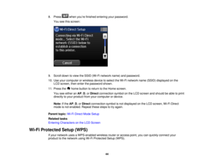 Page 44

8.
Press whenyou’re finished entering yourpassword.
 You
seethisscreen:
 9.
Scroll downtoview theSSID (Wi-Fi network name)andpassword.
 10.
Use your computer orwireless devicetoselect theWi-Fi network name(SSID) displayed onthe
 LCD
screen, thenenter thepassword shown.
 11.
Press the homebutton toreturn tothe Home screen.
 You
seeeither anAP ,D ,or Direct connection symbolonthe LCD screen andshould beable toprint
 directly
toyour product fromyourcomputer ordevice.
 Note:
Ifthe AP,D ,or Direct...