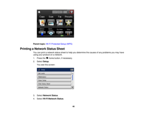 Page 46

Parent
topic:Wi-FiProtected Setup(WPS)
 Printing
aNetwork StatusSheet
 You
canprint anetwork statussheettohelp youdetermine thecauses ofany problems youmay have
 using
yourproduct onanetwork.
 1.
Press the homebutton, ifnecessary.
 2.
Select Setup.
 You
seethisscreen:
 3.
Select Network Status.
 4.
Select Wi-Fi/Network Status.
 46  