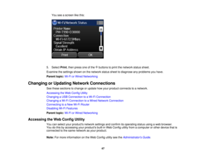 Page 47

You
seeascreen likethis:
 5.
Select Print,then press oneofthe buttons toprint thenetwork statussheet.
 Examine
thesettings shownonthe network statussheettodiagnose anyproblems youhave.
 Parent
topic:Wi-FiorWired Networking
 Changing
orUpdating NetworkConnections
 See
these sections tochange orupdate howyour product connects toanetwork.
 Accessing
theWeb Config Utility
 Changing
aUSB Connection toaWi-Fi Connection
 Changing
aWi-Fi Connection toaWired Network Connection
 Connecting
toaNew Wi-Fi Router...
