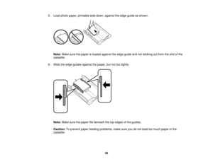Page 59

5.
Load photo paper, printable sidedown, against theedge guide asshown.
 Note:
Makesurethepaper isloaded against theedge guide andnotsticking outfrom theend ofthe
 cassette.

6.
Slide theedge guides against thepaper, butnottootightly.
 Note:
Makesurethepaper fitsbeneath thetopedges ofthe guides.
 Caution:
Toprevent paperfeeding problems, makesureyoudonot load toomuch paper inthe
 cassette.

59   