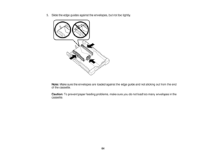 Page 64

5.
Slide theedge guides against theenvelopes, butnottootightly.
 Note:
Makesuretheenvelopes areloaded against theedge guide andnotsticking outfrom theend
 of
the cassette.
 Caution:
Toprevent paperfeeding problems, makesureyoudonot load toomany envelopes inthe
 cassette.

64  