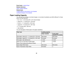 Page 69

Parent
topic:Loading Paper
 Related
references
 Paper
Loading Capacity
 Related
tasks
 Loading
PaperforDocuments inthe Cassette
 Loading
Envelopes inthe Cassette
 Paper
Loading Capacity
 You
canload oneenvelope, onesheet ofpaper, orone sheet ofcardstock upto68 lb(256 g/m2
) in these
 sizes
inthe rear feed slot:
 •
No. 10(4.1 ×9.5 inches [105×241 mm]) envelope
 •
Letter (8.5×11 inches [216×279 mm])
 •
A4 (8.3 ×11.7 inches [210×297 mm])
 •
Legal (8.5×14 inches [216×357 mm])
 •
8× 10 inches (203×254 mm)...