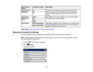 Page 77

Paper
Source
 Available
settings
 Description

option

A4/Letter
Auto
 On
 If
Letter orA4-size paperisselected forprinting andthe
 Switching
 selected
papersizeisnot loaded, theproduct attempts to
 Off

print
onanalternate papersize(Letter forA4, orA4 for
 Letter).

Auto
Select
 Copy
 Select
Ontofeed from thepaper source containing paper
 Settings
(WF-
 that
matches yourpaper settings.
 Fax

3640)

Other

Error
Notice
 Paper
SizeNotice
 Select
Ontodisplay anerror message whenthepaper size
 and
type...