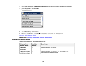 Page 78

3.
Scroll downandselect System Administration .Enter theadministrator password,ifnecessary.
 4.
Select Universal PrintSettings .
 You
seethisscreen:
 5.
Adjust thesettings asnecessary.
 6.
When youarefinished, pressthe homebutton toreturn tothe Home screen.
 Universal
PrintSettings Options
 Parent
topic:Selecting DefaultPaperSettings -Administrator
 Universal
PrintSettings Options
 Select
theuniversal printsettings youwant touse.
 Universal
Print
 Available
 Description

Settings
option
 settings

Top...