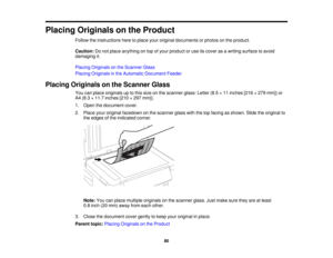 Page 80

Placing
Originals onthe Product
 Follow
theinstructions heretoplace youroriginal documents orphotos onthe product.
 Caution:
Donot place anything ontop ofyour product oruse itscover asawriting surface toavoid
 damaging
it.
 Placing
Originals onthe Scanner Glass
 Placing
Originals inthe Automatic Document Feeder
 Placing
Originals onthe Scanner Glass
 You
canplace originals uptothis size onthe scanner glass:Letter(8.5×11 inches [216×279 mm]) or
 A4
(8.3 ×11.7 inches [210×297 mm]).
 1.
Open thedocument...