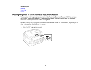 Page 81

Related
topics
 Copying

Scanning

Faxing

Placing
Originals inthe Automatic DocumentFeeder
 You
canplace multi-page originaldocuments inthe Automatic Document Feeder(ADF).Youcanalso
 use
theADF toscan bothsides ofa2-sided document. Makesuretheoriginals meettheAutomatic
 Document
Feederspecifications beforeloading them.
 Caution:
Makesureyouroriginals arenotcreased orfolded, anddonot contain holes,staples, tape,or
 other
materials thatcould obstruct thefeeder.
 1.
Slide theADF edge guide outward.
 81  