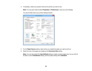 Page 90

3.
Ifnecessary, selectyourproduct nameasthe printer youwant touse.
 Note:
Youmay alsoneed toselect Properties orPreferences toview yourprintsettings.
 You
seetheMain tabofyour printer settings window:
 4.
ForthePaper Source setting,selectwhere youloaded thepaper youwant toprint on.
 5.
Select thesize ofthe paper youloaded asthe Document Sizesetting.
 Note:
Youcanalso select theUser-Defined settingtocreate acustom papersize,butyou willnot
 be
able touse theBorderless setting,andthequality setting...