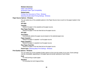 Page 92

Related
references
 Paper
TypeSettings
 Borderless
PaperTypeCompatibility
 Related
tasks
 Printing
YourDocument orPhoto -Windows
 Selecting
Double-sided PrintingSettings -Windows
 Paper
Source Options -Windows
 You
canselect anyofthe available optionsinthe Paper Source menutoprint onthe paper loaded inthat
 source.

WF-3620

Cassette

Selects
thepaper inthe cassette asthe paper source.
 Rear
Paper FeedSlot
 Selects
thepaper inthe rear feed slotasthe paper source.
 WF-3640

Auto
Select
 Automatically...
