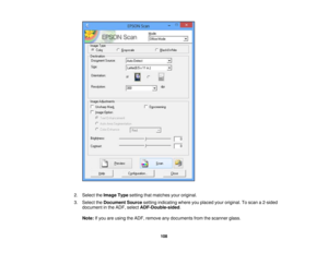 Page 108

2.
Select theImage Typesetting thatmatches youroriginal.
 3.
Select theDocument Sourcesettingindicating whereyouplaced youroriginal. Toscan a2-sided
 document
inthe ADF, select ADF-Double-sided .
 Note:
Ifyou areusing theADF, remove anydocuments fromthescanner glass.
 108 