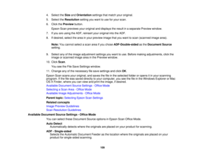 Page 109

4.
Select theSize andOrientation settingsthatmatch youroriginal.
 5.
Select theResolution settingyouwant touse foryour scan.
 6.
Click thePreview button.
 Epson
Scanpreviews youroriginal anddisplays theresult inaseparate Previewwindow.
 7.
Ifyou areusing theADF, reinsert youroriginal intotheADF.
 8.
Ifdesired, selectthearea inyour preview imagethatyouwant toscan (scanned imagearea).
 Note:
Youcannot selectascan areaifyou chose ADF-Double-sided asthe Document Source
 setting.

9.
Select anyofthe image...