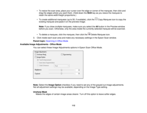 Page 112

•
To resize thescan area, place yourcursor overtheedge orcorner ofthe marquee, thenclickand
 drag
theedges whereyouwant them. (Holddown theShift keyasyou resize themarquee to
 retain
thesame width/height proportions.)
 •
To create additional marquees (upto50, ifavailable), clickthe CopyMarquee icontocopy the
 existing
marquee andpaste iton the preview image.
 Note:
Ifyou draw multiple marquees, makesureyouselect theAllbutton inthe Preview window
 before
youscan. Otherwise, onlythearea inside...