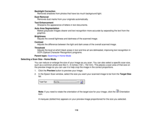 Page 119

Backlight
Correction
 Removes
shadowsfromphotos thathave toomuch background light.
 Dust
Removal
 Removes
dustmarks fromyouroriginals automatically.
 Text
Enhancement
 Sharpens
theappearance ofletters intext documents.
 Auto
AreaSegmentation
 Makes
grayscale imagesclearerandtextrecognition moreaccurate byseparating thetext from the
 graphics.

Brightness

Adjusts
theoverall lightness anddarkness ofthe scanned image.
 Contrast

Adjusts
thedifference betweenthelight anddark areas ofthe overall scanned...