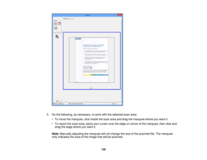 Page 120

3.
Dothe following, asnecessary, towork withtheselected scanarea:
 •
To move themarquee, clickinside thescan areaanddrag themarquee whereyouwant it.
 •
To resize thescan area, place yourcursor overtheedge orcorner ofthe marquee, thenclickand
 drag
theedge where youwant it.
 Note:
Manually adjustingthemarquee willnot change thesize ofthe scanned file.The marquee
 only
indicates thearea ofthe image thatwillbescanned.
 120 