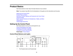 Page 14

Product
Basics
 See
these sections tolearn about thebasic features ofyour product.
 Note:
Yourproduct maydiffer fromtheillustrations inthis guide, buttheinstructions arethesame.
 Setting
Upthe Control Panel
 Product
PartsLocations
 Scanning,
Printing,Copying, andFaxing fromtheTouch Panel
 Using
EcoMode
 Epson
Connect Solutions forSmartphones, Tablets,andMore
 Using
AirPrint
 Using
Google CloudPrint
 Setting
Upthe Control Panel
 See
these sections toset upthe control panelforuse.
 Control
PanelButtons...