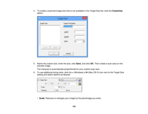 Page 132

4.
Tocreate ascanned imagesizethatisnot available inthe Target Sizelist,click theCustomize
 option.

5.
Name thecustom size,enter thesize, clickSave ,and click OK.Then create ascan areaonthe
 preview
image.
 The
marquee isautomatically proportionedforyour custom scansize.
 6.
Touse additional sizingtools,clickthe+(Windows) or(Mac OSX)icon next tothe Target Size
 setting
andselect options asdesired.
 •
Scale :Reduces orenlarges yourimage bythe percentage youenter.
 132  