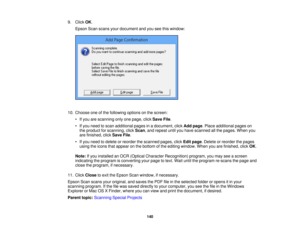 Page 140

9.
Click OK.
 Epson
Scanscans yourdocument andyouseethiswindow:
 10.
Choose oneofthe following optionsonthe screen:
 •
Ifyou arescanning onlyonepage, clickSave File.
 •
Ifyou need toscan additional pagesinadocument, clickAddpage .Place additional pageson
 the
product forscanning, clickScan ,and repeat untilyouhave scanned allthe pages. Whenyou
 are
finished, clickSave File.
 •
Ifyou need todelete orreorder thescanned pages,clickEditpage .Delete orreorder thepages
 using
theicons thatappear onthe bottom...