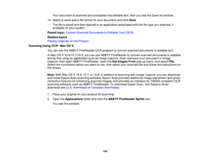 Page 144

Your
document isscanned andprocessed intoeditable text,then youseetheSave Aswindow.
 10.
Select aname andafile format foryour document andclick Save .
 The
fileissaved andthen opened inan application associatedwiththefiletype youselected, if
 available
onyour system.
 Parent
topic:Convert Scanned Documents toEditable Text(OCR)
 Related
topics
 Placing
Originals onthe Product
 Scanning
UsingOCR-Mac OSX
 You
canusetheABBYY FineReader OCRprogram toconvert scanned documents toeditable text.
 In
Mac...