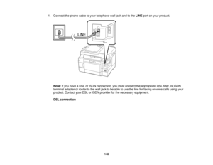 Page 148

1.
Connect thephone cabletoyour telephone walljack andtothe LINE portonyour product.
 Note:
Ifyou have aDSL orISDN connection, youmust connect theappropriate DSLfilter, orISDN
 terminal
adapterorrouter tothe wall jack tobe able touse theline forfaxing orvoice callsusing your
 product.
ContactyourDSLorISDN provider forthe necessary equipment.
 DSL
connection
 148  