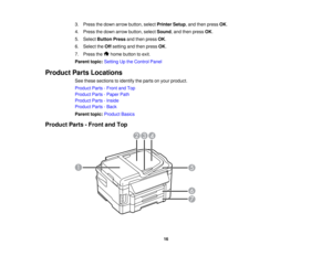 Page 16

3.
Press thedown arrow button, selectPrinter Setup,and then press OK.
 4.
Press thedown arrow button, selectSound ,and then press OK.
 5.
Select Button Pressandthen press OK.
 6.
Select theOff setting andthen press OK.
 7.
Press the homebutton toexit.
 Parent
topic:Setting Upthe Control Panel
 Product
PartsLocations
 See
these sections toidentify theparts onyour product.
 Product
Parts-Front andTop
 Product
Parts-Paper Path
 Product
Parts-Inside
 Product
Parts-Back
 Parent
topic:Product Basics...
