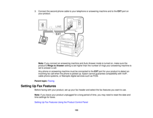 Page 153

3.
Connect thesecond phonecabletoyour telephone oranswering machineandtothe EXT porton
 your
product.
 Note:
Ifyou connect ananswering machineandAuto Answer modeisturned on,make surethe
 products
RingstoAnswer settingisset higher thanthenumber ofrings youranswering machineis
 set
toanswer acall.
 Any
phone oranswering machinemustbeconnected tothe EXT portforyour product todetect an
 incoming
faxcall when thephone ispicked up.Epson cannot guarantee compatibility withVoIP,
 cable
phone systems,...