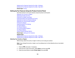 Page 154

Setting
UpFax Features UsingtheFax Utility -Windows
 Setting
UpFax Features UsingtheFax Utility -Mac OSX
 Parent
topic:Faxing
 Setting
UpFax Features UsingtheProduct ControlPanel
 See
these sections toset upfax features usingtheproduct controlpanel.
 Selecting
YourCountry orRegion
 Selecting
theDate andTime
 Entering
FaxHeader Information
 Entering
Numbers andCharacters forFaxing
 Selecting
FaxSend andReceive Settings
 Selecting
FaxCommunication Settings
 Printing
FaxReports
 Restoring...