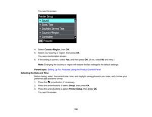 Page 155

You
seethisscreen:
 4.
Select Country/Region ,then OK.
 5.
Select yourcountry orregion, thenpress OK.
 You
seeaconfirmation screen.
 6.
Ifthe setting iscorrect, selectYes,and then press OK.(If not, select Noand retry.)
 Note:
Changing thecountry orregion willrestore thefaxsettings tothe default settings.
 Parent
topic:Setting UpFax Features UsingtheProduct ControlPanel
 Selecting
theDate andTime
 Before
faxing,selectthecurrent date,time,anddaylight savingphaseinyour area, andchoose your
 preferred...