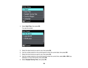Page 156

4.
Select Date/Time ,then press OK.
 You
seethisscreen:
 5.
Select thedate format youwant touse, then press OK.
 6.
Use thenumber buttonsonthe control paneltoenter thecurrent date,thenpress OK.
 7.
Select thetime format youwant touse, then press OK.
 8.
Use thenumber buttonsonthe control paneltoenter thecurrent time,select AMorPM ifyou
 selected
a12-hour timeformat, thenpress OK.
 9.
Select Daylight SavingTime,then press OK.
 156 