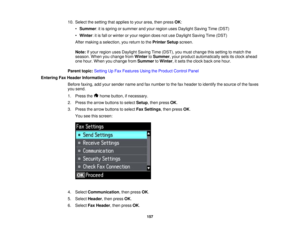 Page 157

10.
Select thesetting thatapplies toyour area, thenpress OK:
 •
Summer :it is spring orsummer andyour region usesDaylight SavingTime(DST)
 •
Winter :it is fall orwinter oryour region doesnotuse Daylight SavingTime(DST)
 After
making aselection, youreturn tothe Printer Setupscreen.
 Note:
Ifyour region usesDaylight SavingTime(DST), youmust change thissetting tomatch the
 season.
Whenyouchange fromWinter toSummer ,your product automatically setsitsclock ahead
 one
hour. When youchange fromSummer toWinter...