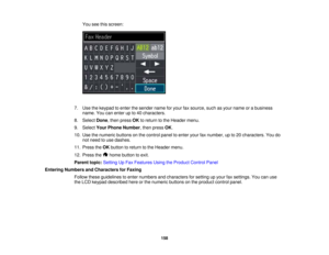 Page 158

You
seethisscreen:
 7.
Use thekeypad toenter thesender nameforyour faxsource, suchasyour name orabusiness
 name.
Youcanenter upto40 characters.
 8.
Select Done,then press OKtoreturn tothe Header menu.
 9.
Select YourPhone Number ,then press OK.
 10.
Use thenumeric buttonsonthe control paneltoenter yourfaxnumber, upto20 characters. Youdo
 not
need touse dashes.
 11.
Press theOK button toreturn tothe Header menu.
 12.
Press the homebutton toexit.
 Parent
topic:Setting UpFax Features UsingtheProduct...