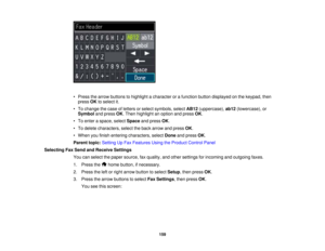 Page 159

•
Press thearrow buttons tohighlight acharacter orafunction buttondisplayed onthe keypad, then
 press
OKtoselect it.
 •
To change thecase ofletters orselect symbols, selectAB12(uppercase), ab12(lowercase), or
 Symbol
andpress OK.Then highlight anoption andpress OK.
 •
To enter aspace, selectSpace andpress OK.
 •
To delete characters, selecttheback arrow andpress OK.
 •
When youfinish entering characters, selectDoneandpress OK.
 Parent
topic:Setting UpFax Features UsingtheProduct ControlPanel...