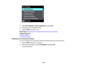 Page 160

4.
Select SendSettings orReceive Settings,then press OK.
 5.
Change anyofthe available settings.
 6.
Press the homebutton toexit.
 Parent
topic:Setting UpFax Features UsingtheProduct ControlPanel
 Related
references
 Fax
Send Options
 Fax
Receive Options
 Selecting
FaxCommunication Settings
 You
cancustomize howyour product sendsandreceives faxesoveryourphone line.
 1.
Press the homebutton, ifnecessary.
 2.
Press thearrow buttons toselect FaxSettings ,then press OK.
 You
seethisscreen:
 160   