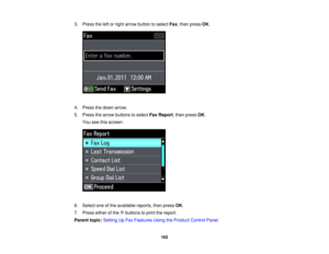 Page 162

3.
Press theleftorright arrow button toselect Fax,then press OK.
 4.
Press thedown arrow.
 5.
Press thearrow buttons toselect FaxReport ,then press OK.
 You
seethisscreen:
 6.
Select oneofthe available reports,thenpress OK.
 7.
Press eitherofthe buttons toprint thereport.
 Parent
topic:Setting UpFax Features UsingtheProduct ControlPanel
 162  