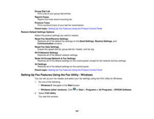 Page 167

Group
DialList
 Print
alist ofyour group dialentries.
 Reprint
Faxes
 Reprint
themost recent incoming fax.
 Protocol
Trace
 Print
aprotocol traceofyour lastfaxtransmission.
 Parent
topic:Setting UpFax Features UsingtheProduct ControlPanel
 Restore
DefaultSettings Options
 Select
theproduct settings youwant torestore.
 Reset
FaxSend/Receive Settings
 Restores
allofthe default faxsettings onthe Send Settings ,Receive Settings,and
 Communication
screens.
 Reset
FaxData Settings
 Erases
thespeed...