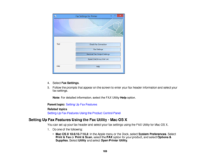Page 169

4.
Select FaxSettings .
 5.
Follow theprompts thatappear onthe screen toenter yourfaxheader information andselect your
 fax
settings.
 Note:
Fordetailed information, selecttheFAX Utility Helpoption.
 Parent
topic:Setting UpFax Features
 Related
topics
 Setting
UpFax Features UsingtheProduct ControlPanel
 Setting
UpFax Features UsingtheFax Utility -Mac OSX
 You
cansetupyour faxheader andselect yourfaxsettings usingtheFAX Utility forMac OSX.
 1.
Doone ofthe following:
 •
Mac OSX10.6/10.7/10.8 :In the...