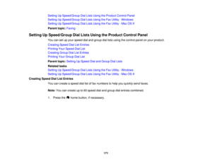 Page 171

Setting
UpSpeed/Group DialLists Using theProduct ControlPanel
 Setting
UpSpeed/Group DialLists Using theFax Utility -Windows
 Setting
UpSpeed/Group DialLists Using theFax Utility -Mac OSX
 Parent
topic:Faxing
 Setting
UpSpeed/Group DialLists Using theProduct ControlPanel
 You
cansetupyour speed dialand group diallists using thecontrol panelonyour product.
 Creating
SpeedDialListEntries
 Printing
YourSpeed DialList
 Creating
GroupDialListEntries
 Printing
YourGroup DialList
 Parent
topic:Setting UpSpeed...