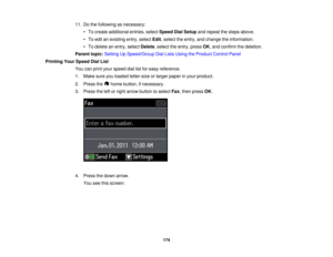 Page 174

11.
Dothe following asnecessary:
 •
To create additional entries,selectSpeed DialSetup andrepeat thesteps above.
 •
To edit anexisting entry,select Edit,select theentry, andchange theinformation.
 •
To delete anentry, select Delete ,select theentry, pressOK,and confirm thedeletion.
 Parent
topic:Setting UpSpeed/Group DialLists Using theProduct ControlPanel
 Printing
YourSpeed DialList
 You
canprint your speed diallistforeasy reference.
 1.
Make sureyouloaded letter-size orlarger paper inyour product....