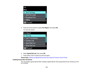Page 175

5.
Press thearrow buttons toselect FaxReport ,then press OK.
 You
seethisscreen:
 6.
Select Speed DialList,then press OK.
 7.
Press eitherofthe buttons toprint thereport.
 Parent
topic:Setting UpSpeed/Group DialLists Using theProduct ControlPanel
 Creating
GroupDialListEntries
 You
cancreate agroup diallistafter creating aspeed diallist.Each group diallistcan include upto30
 fax
numbers.
 175  