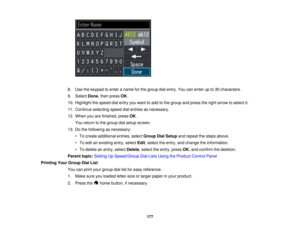 Page 177

8.
Use thekeypad toenter aname forthe group dialentry. Youcanenter upto30 characters.
 9.
Select Done,then press OK.
 10.
Highlight thespeed dialentry youwant toadd tothe group andpress theright arrow toselect it.
 11.
Continue selectingspeeddialentries asnecessary.
 12.
When youarefinished, pressOK.
 You
return tothe group dialsetup screen.
 13.
Dothe following asnecessary:
 •
To create additional entries,selectGroup DialSetup andrepeat thesteps above.
 •
To edit anexisting entry,select Edit,select...