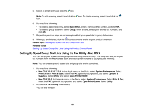 Page 181

5.
Select anempty entryandclick the icon.
 Note:
Toedit anentry, select itand click the icon.Todelete anentry, select itand click the
 icon.

6.
Doone ofthe following:
 •
To create aspeed dialentry, select Speed Dial,enter aname andfaxnumber, andclick OK.
 •
To create agroup dialentry, select Group ,enter aname, selectyourdesired faxnumbers, and
 click
OK.
 7.
Repeat theprevious stepsasnecessary toadd allyour speed dialorgroup dialentries.
 8.
When youarefinished, clickthe icontosave theentries toyour...