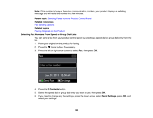 Page 185

Note:
Ifthe number isbusy orthere isacommunication problem,yourproduct displays aredialing
 message
andwillredial thenumber inafew minutes.
 Parent
topic:Sending FaxesfromtheProduct ControlPanel
 Related
references
 Fax
Sending Options
 Related
topics
 Placing
Originals onthe Product
 Selecting
FaxNumbers FromSpeed orGroup DialLists
 You
cansend afax from yourproduct controlpanelbyselecting aspeed dialorgroup dialentry fromthe
 list.

1.
Place youroriginal onthe product forfaxing.
 2.
Press the...