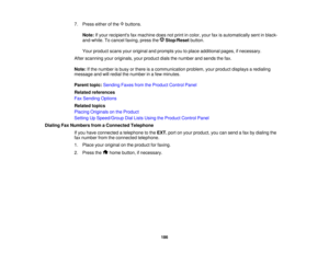 Page 186

7.
Press eitherofthe buttons.
 Note:
Ifyour recipients faxmachine doesnotprint incolor, yourfaxisautomatically sentinblack-
 and-white.
Tocancel faxing, pressthe Stop/Reset button.
 Your
product scansyouroriginal andprompts youtoplace additional pages,ifnecessary.
 After
scanning youroriginals, yourproduct dialsthenumber andsends thefax.
 Note:
Ifthe number isbusy orthere isacommunication problem,yourproduct displays aredialing
 message
andwillredial thenumber inafew minutes.
 Parent
topic:Sending...
