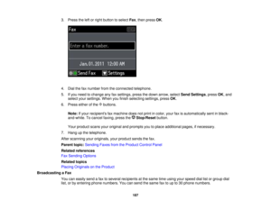 Page 187

3.
Press theleftorright button toselect Fax,then press OK.
 4.
Dial thefaxnumber fromtheconnected telephone.
 5.
Ifyou need tochange anyfaxsettings, pressthedown arrow, selectSendSettings ,press OK,and
 select
yoursettings. Whenyoufinish selecting settings,pressOK.
 6.
Press eitherofthe buttons.
 Note:
Ifyour recipients faxmachine doesnotprint incolor, yourfaxisautomatically sentinblack-
 and-white.
Tocancel faxing, pressthe Stop/Reset button.
 Your
product scansyouroriginal andprompts youtoplace...
