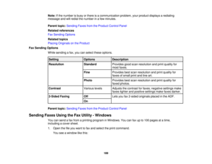 Page 189

Note:
Ifthe number isbusy orthere isacommunication problem,yourproduct displays aredialing
 message
andwillredial thenumber inafew minutes.
 Parent
topic:Sending FaxesfromtheProduct ControlPanel
 Related
references
 Fax
Sending Options
 Related
topics
 Placing
Originals onthe Product
 Fax
Sending Options
 While
sending afax, you canselect theseoptions.
 Setting
 Options
 Description

Resolution
 Standard
 Provides
goodscanresolution andprint quality for
 most
faxes.
 Fine
 Provides
bestscan resolution...