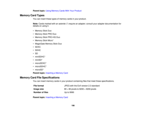 Page 198

Parent
topic:UsingMemory CardsWithYour Product
 Memory
CardTypes
 You
caninsert these typesofmemory cardsinyour product.
 Note:
Cards marked withanasterisk (*)require anadapter; consultyouradapter documentation for
 details
onusing it.
 •
Memory StickDuo
 •
Memory StickPRODuo
 •
Memory StickPRO-HG Duo
 •
Memory StickMicro*
 •
MagicGate MemoryStickDuo
 •
SDXC
 •
SDHC
 •
SD
 •
miniSDHC*
 •
miniSD*
 •
microSDXC*
 •
microSDHC*
 •
microSD*
 Parent
topic:Inserting aMemory Card
 Memory
CardFileSpecifications...