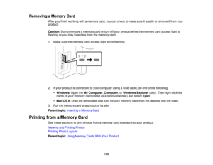Page 199

Removing
aMemory Card
 After
youfinish working withamemory card,youcancheck tomake sureitis safe toremove itfrom your
 product.

Caution:
Donot remove amemory cardorturn offyour product whilethememory cardaccess lightis
 flashing
oryou may losedata from thememory card.
 1.
Make surethememory cardaccess lightisnot flashing.
 2.
Ifyour product isconnected toyour computer usingaUSB cable, doone ofthe following:
 •
Windows :Open theMy Computer ,Computer ,or Windows Explorerutility.Thenright-click the...